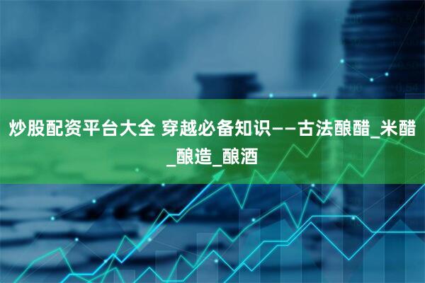 炒股配资平台大全 穿越必备知识——古法酿醋_米醋_酿造_酿酒
