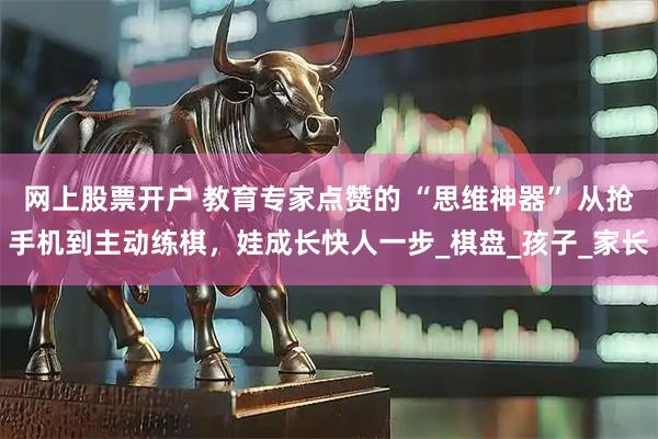 网上股票开户 教育专家点赞的 “思维神器” 从抢手机到主动练棋，娃成长快人一步_棋盘_孩子_家长