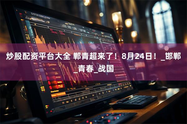 炒股配资平台大全 郸青超来了！8月24日！_邯郸_青春_战国