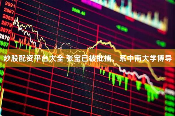 炒股配资平台大全 张宝已被批捕，系中南大学博导