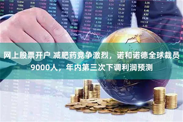 网上股票开户 减肥药竞争激烈，诺和诺德全球裁员9000人，年内第三次下调利润预测