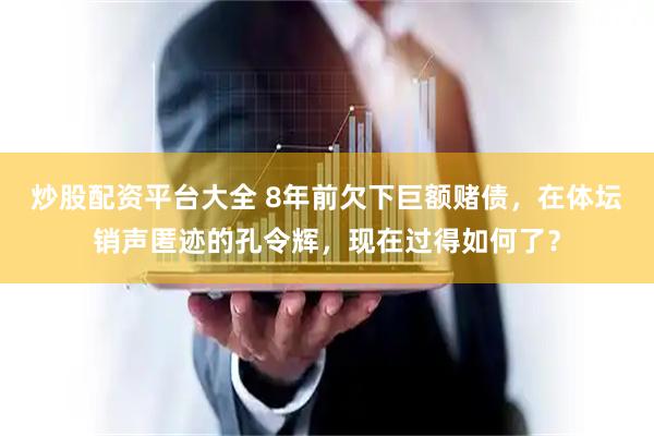炒股配资平台大全 8年前欠下巨额赌债，在体坛销声匿迹的孔令辉，现在过得如何了？