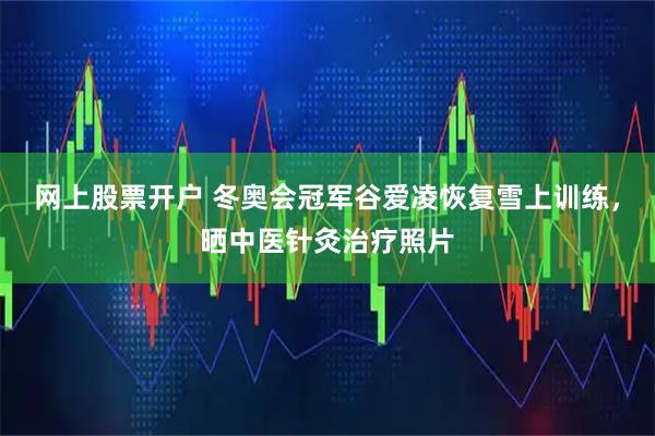 网上股票开户 冬奥会冠军谷爱凌恢复雪上训练，晒中医针灸治疗照片