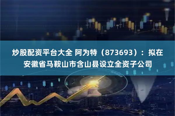 炒股配资平台大全 阿为特（873693）：拟在安徽省马鞍山市含山县设立全资子公司