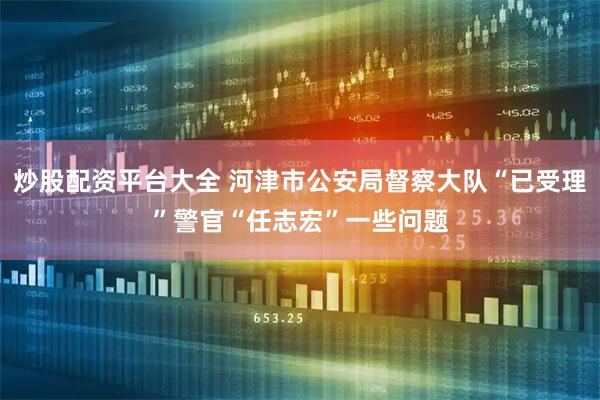 炒股配资平台大全 河津市公安局督察大队“已受理”警官“任志宏”一些问题
