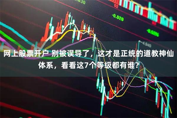 网上股票开户 别被误导了，这才是正统的道教神仙体系，看看这7个等级都有谁？