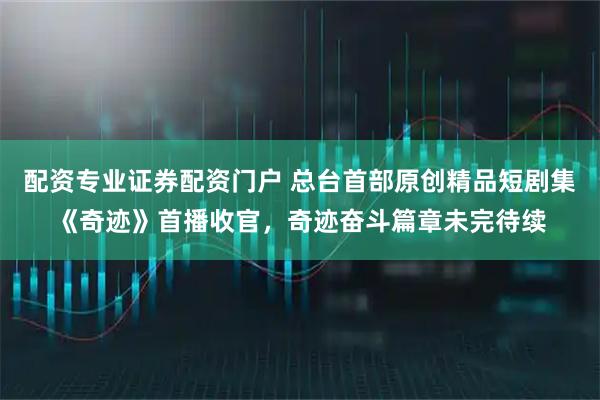 配资专业证券配资门户 总台首部原创精品短剧集《奇迹》首播收官，奇迹奋斗篇章未完待续