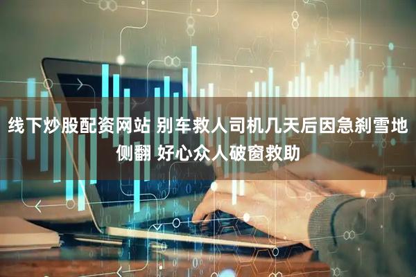 线下炒股配资网站 别车救人司机几天后因急刹雪地侧翻 好心众人破窗救助